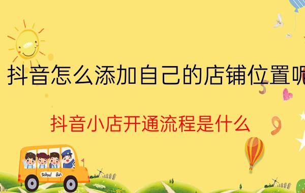 抖音怎么添加自己的店铺位置呢 抖音小店开通流程是什么？